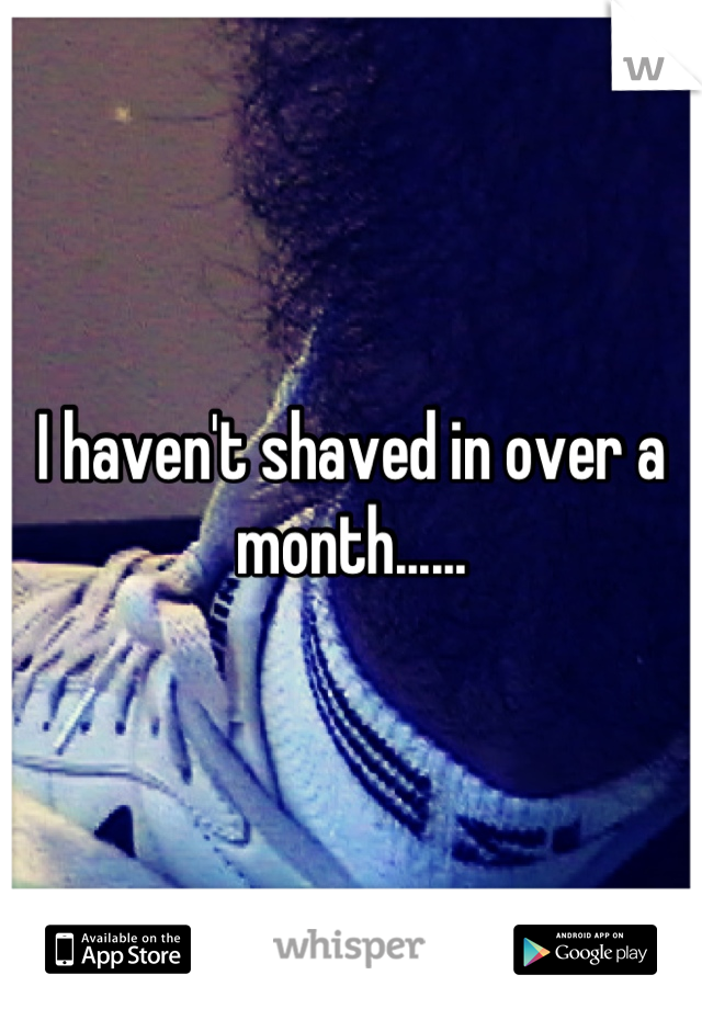 I haven't shaved in over a month......