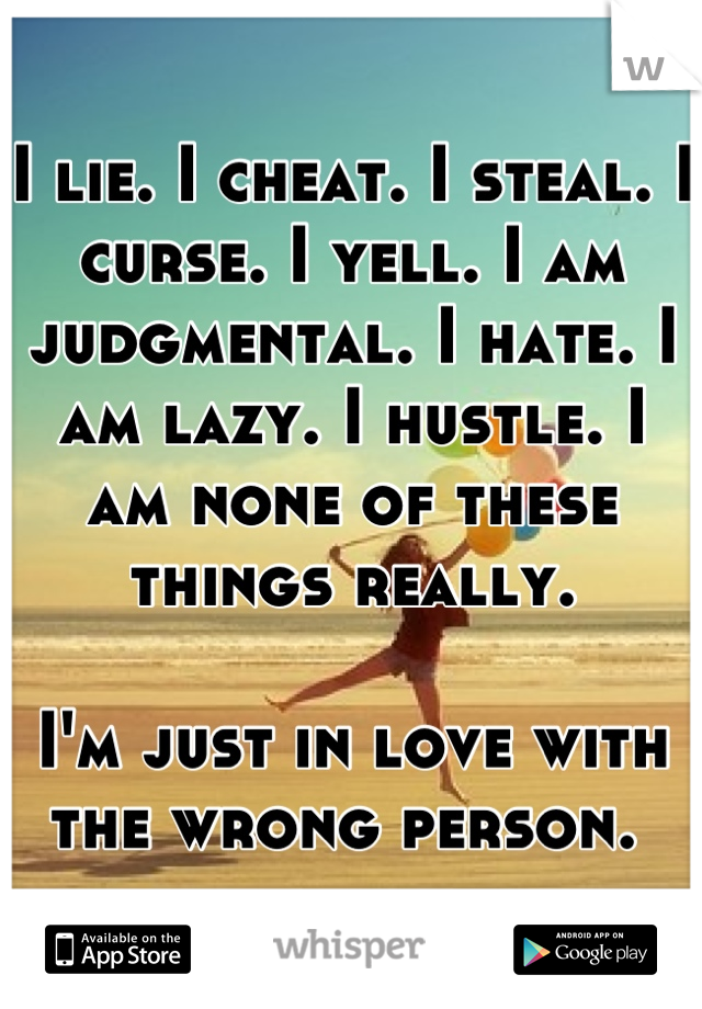 I lie. I cheat. I steal. I curse. I yell. I am judgmental. I hate. I am lazy. I hustle. I am none of these things really. 

I'm just in love with the wrong person. 