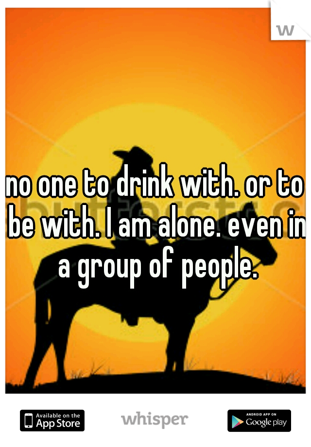 no one to drink with. or to be with. I am alone. even in a group of people.