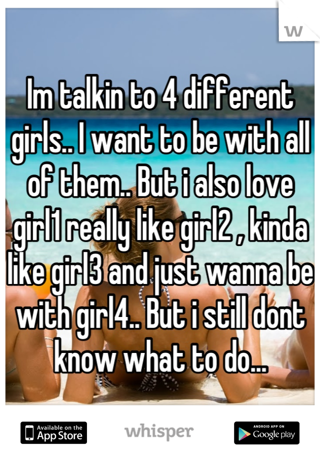 Im talkin to 4 different girls.. I want to be with all of them.. But i also love girl1 really like girl2 , kinda like girl3 and just wanna be with girl4.. But i still dont know what to do...