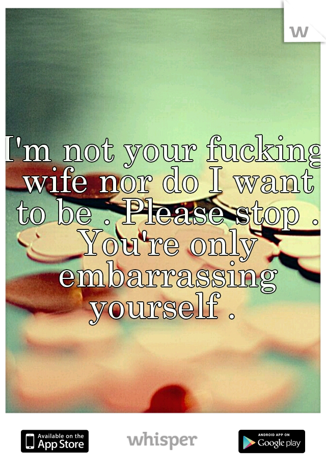 I'm not your fucking wife nor do I want to be . Please stop . You're only embarrassing yourself . 