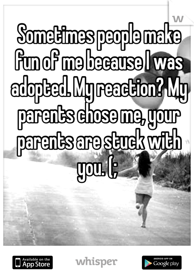 Sometimes people make fun of me because I was adopted. My reaction? My parents chose me, your parents are stuck with you. (; 