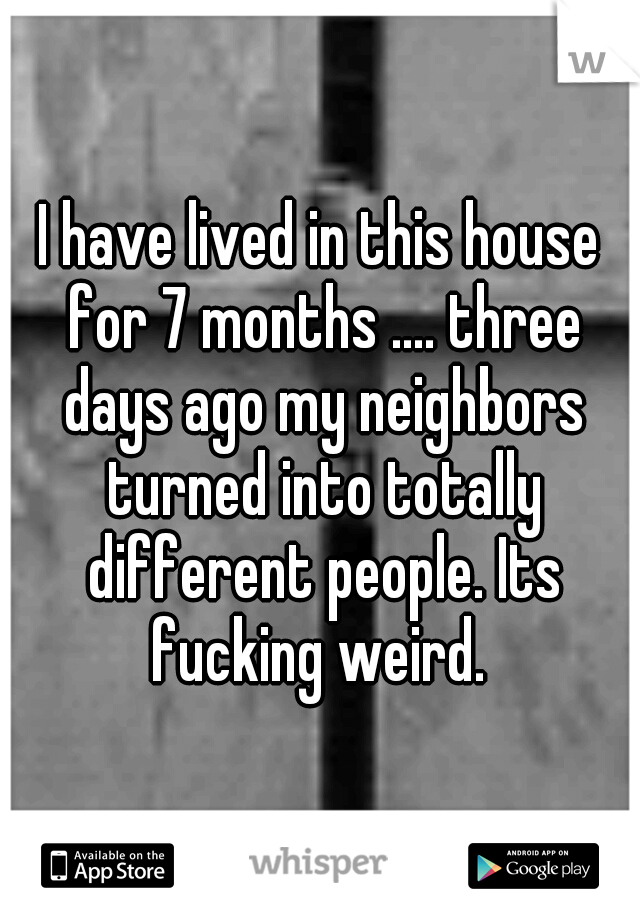 I have lived in this house for 7 months .... three days ago my neighbors turned into totally different people. Its fucking weird. 