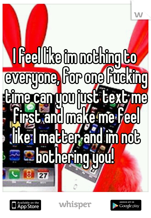 I feel like im nothing to everyone, for one fucking time can you just text me first and make me feel like I matter and im not bothering you! 