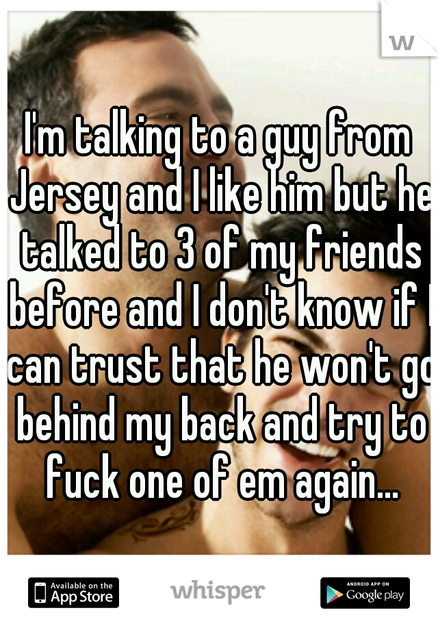 I'm talking to a guy from Jersey and I like him but he talked to 3 of my friends before and I don't know if I can trust that he won't go behind my back and try to fuck one of em again...