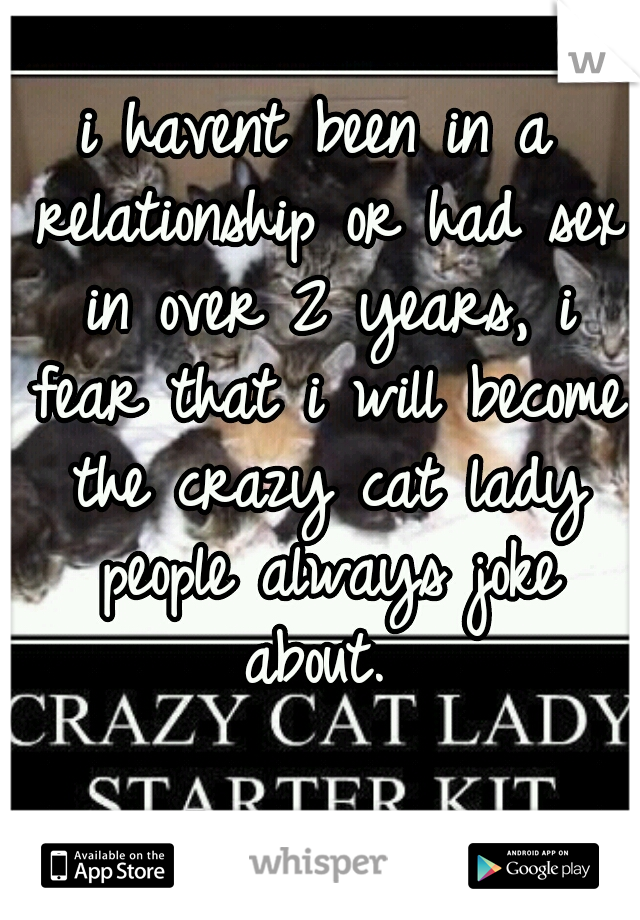 i havent been in a relationship or had sex in over 2 years, i fear that i will become the crazy cat lady people always joke about. 