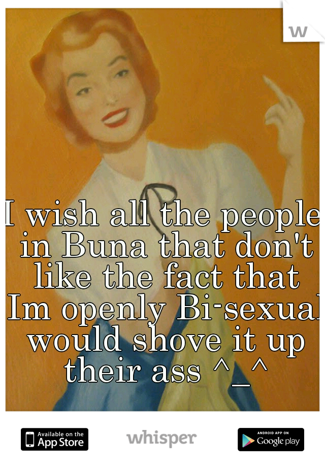 I wish all the people in Buna that don't like the fact that Im openly Bi-sexual would shove it up their ass ^_^