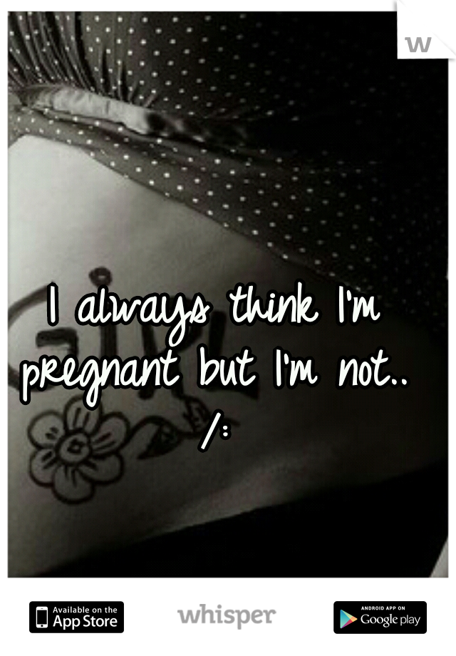 I always think I'm pregnant but I'm not..  /: 