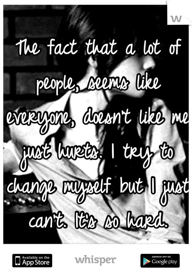 The fact that a lot of people, seems like everyone, doesn't like me just hurts. I try to change myself but I just can't. It's so hard.