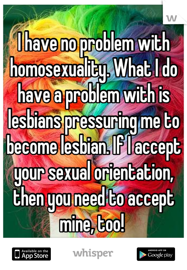 I have no problem with homosexuality. What I do have a problem with is lesbians pressuring me to become lesbian. If I accept your sexual orientation, then you need to accept mine, too! 