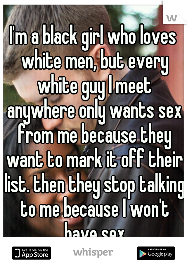 I'm a black girl who loves white men, but every white guy I meet anywhere only wants sex from me because they want to mark it off their list. then they stop talking to me because I won't have sex