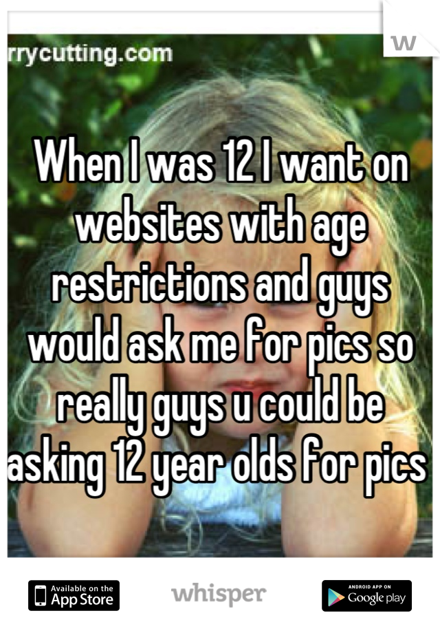 When I was 12 I want on websites with age restrictions and guys would ask me for pics so really guys u could be asking 12 year olds for pics 