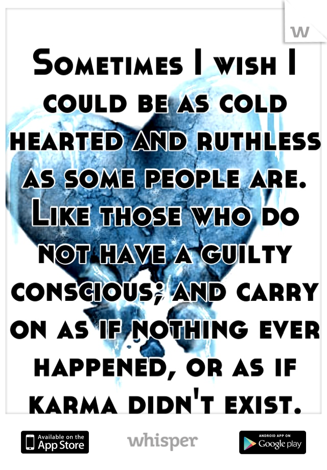 Sometimes I wish I could be as cold hearted and ruthless as some people are. Like those who do not have a guilty conscious; and carry on as if nothing ever happened, or as if karma didn't exist.