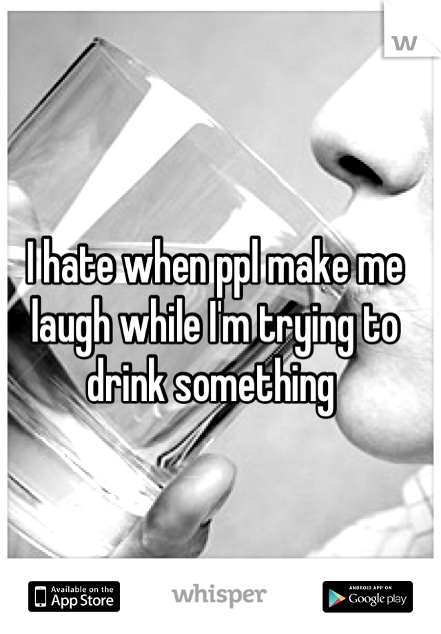 I hate when ppl make me laugh while I'm trying to drink something 