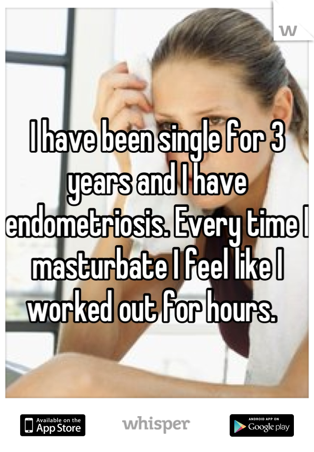 I have been single for 3 years and I have endometriosis. Every time I masturbate I feel like I worked out for hours.  