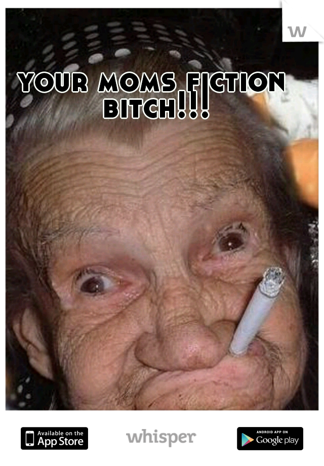 your moms fiction bitch!!!