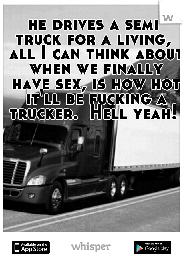 he drives a semi truck for a living,  all I can think about when we finally have sex, is how hot it'll be fucking a trucker.  Hell yeah! 