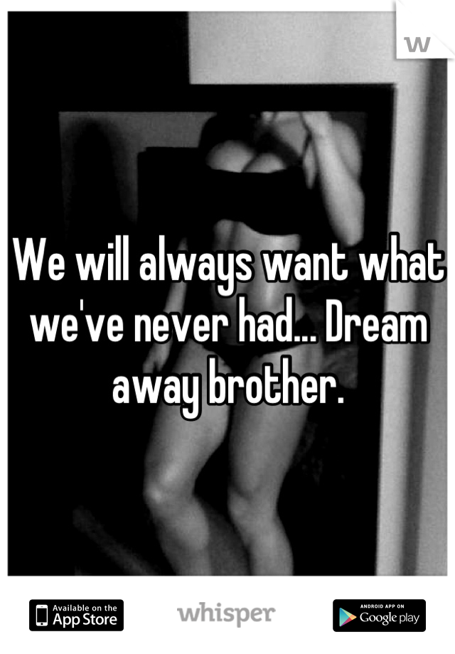 We will always want what we've never had... Dream away brother.