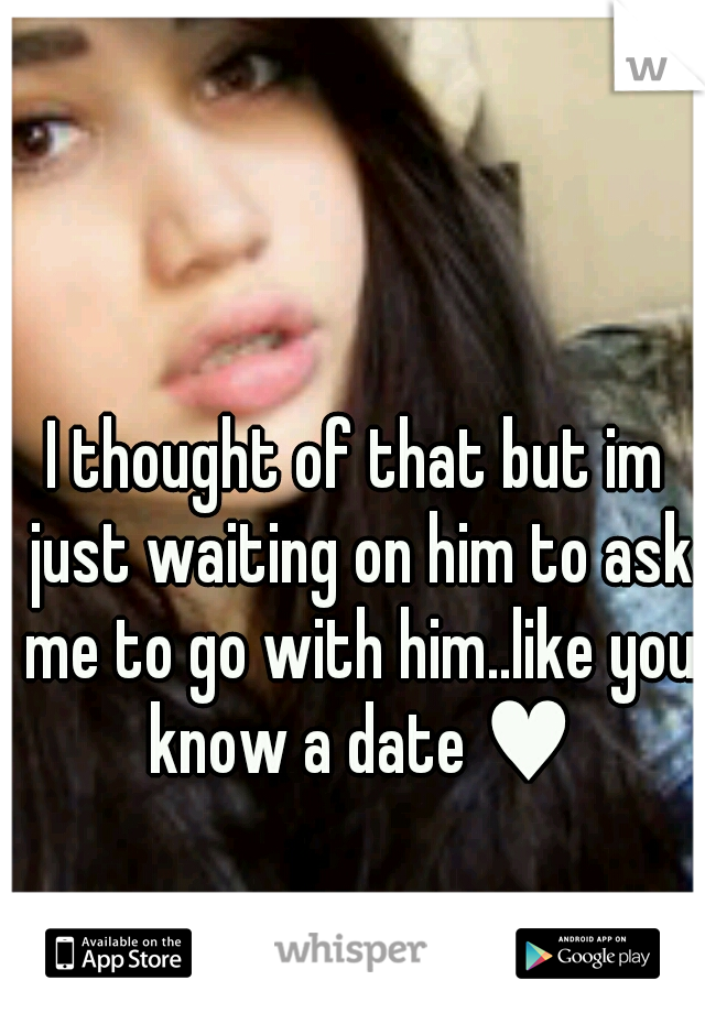 I thought of that but im just waiting on him to ask me to go with him..like you know a date ♥
