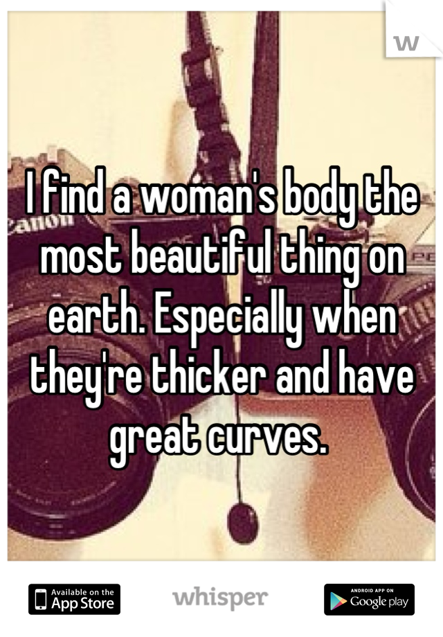 I find a woman's body the most beautiful thing on earth. Especially when they're thicker and have great curves. 