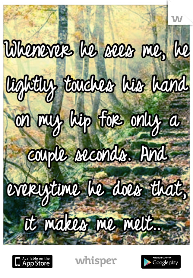 Whenever he sees me, he lightly touches his hand on my hip for only a couple seconds. And everytime he does that, it makes me melt.. 