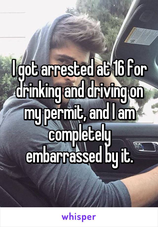 I got arrested at 16 for drinking and driving on my permit, and I am completely embarrassed by it.