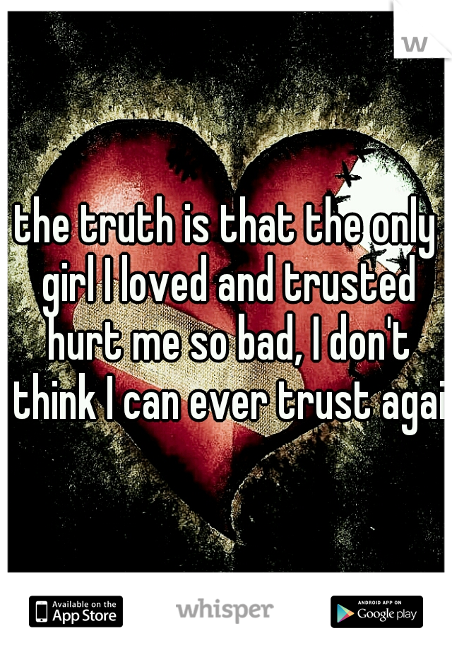 the truth is that the only girl I loved and trusted hurt me so bad, I don't think I can ever trust again