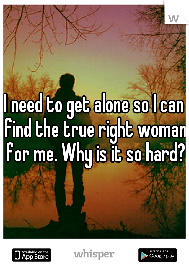 I need to get alone so I can find the true right woman for me. Why is it so hard?