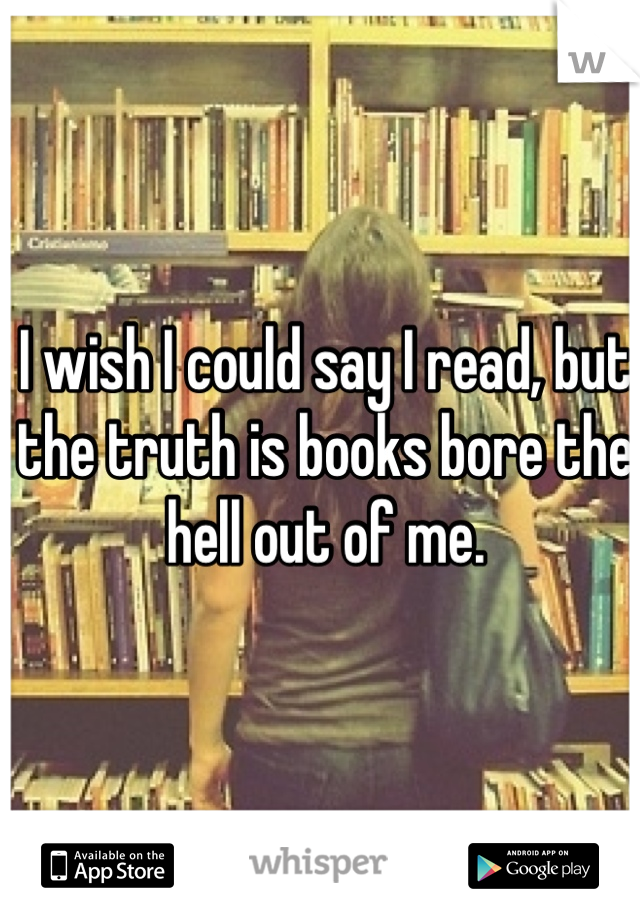 I wish I could say I read, but the truth is books bore the hell out of me.