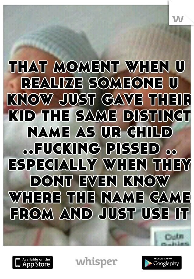 that moment when u realize someone u know just gave their kid the same distinct name as ur child ..fucking pissed .. especially when they dont even know where the name came from and just use it