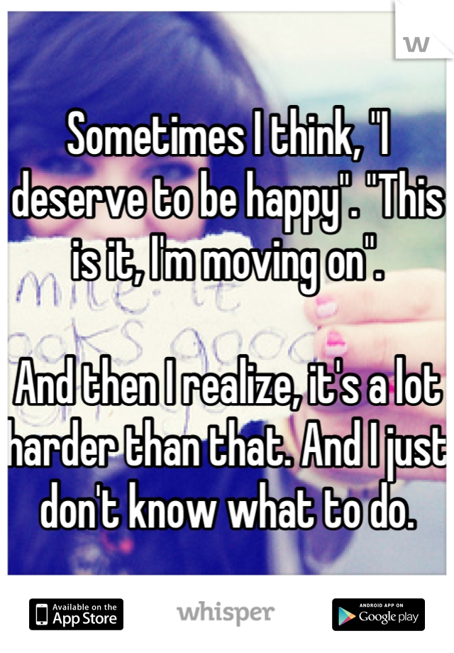 Sometimes I think, "I deserve to be happy". "This is it, I'm moving on". 

And then I realize, it's a lot harder than that. And I just don't know what to do.