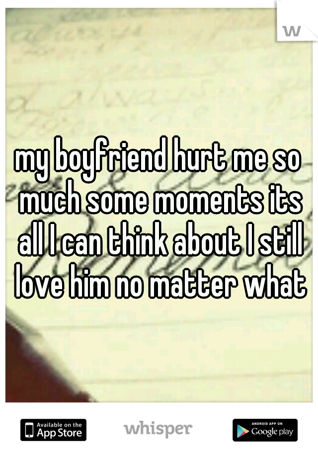 my boyfriend hurt me so much some moments its all I can think about I still love him no matter what