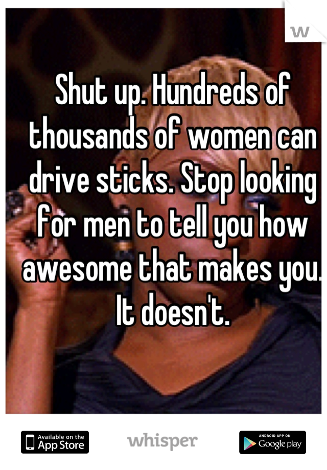 Shut up. Hundreds of thousands of women can drive sticks. Stop looking for men to tell you how awesome that makes you. It doesn't.