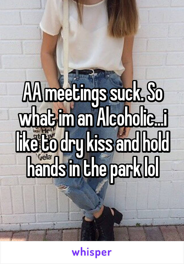 AA meetings suck. So what im an Alcoholic...i like to dry kiss and hold hands in the park lol
