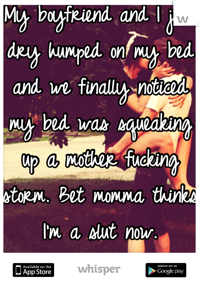 My boyfriend and I just dry humped on my bed and we finally noticed my bed was squeaking up a mother fucking storm. Bet momma thinks I'm a slut now. 
SO WORTH IT. 