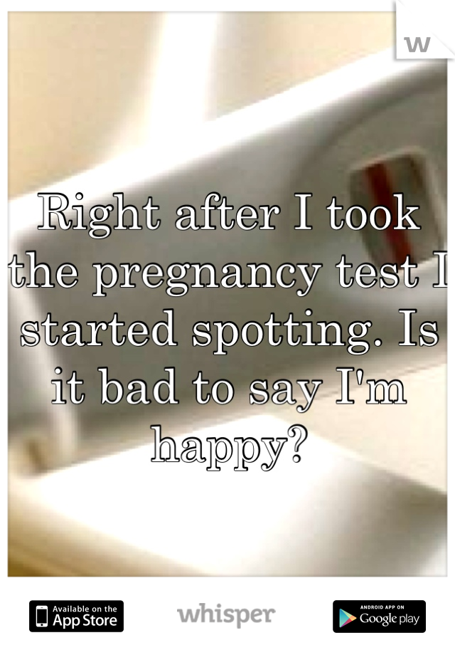 Right after I took the pregnancy test I started spotting. Is it bad to say I'm happy?