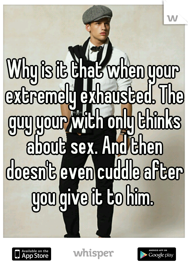 Why is it that when your extremely exhausted. The guy your with only thinks about sex. And then doesn't even cuddle after you give it to him. 