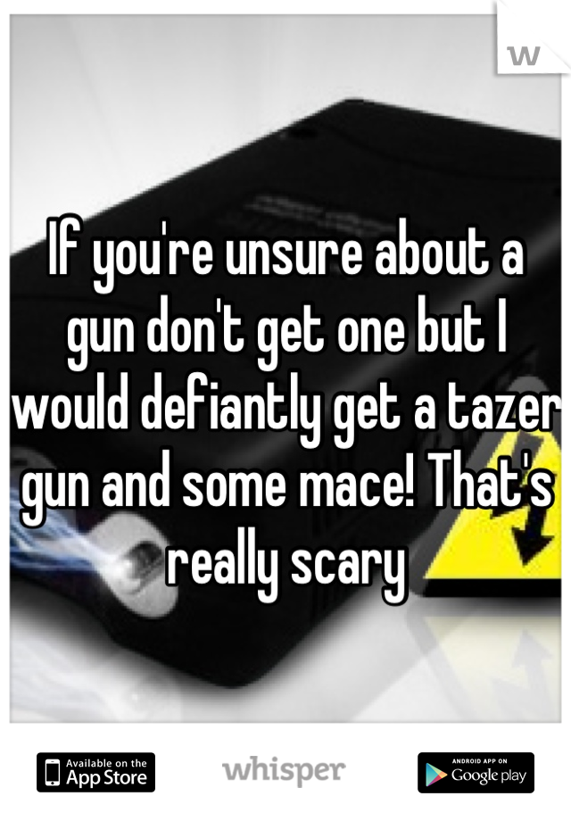 If you're unsure about a gun don't get one but I would defiantly get a tazer gun and some mace! That's really scary