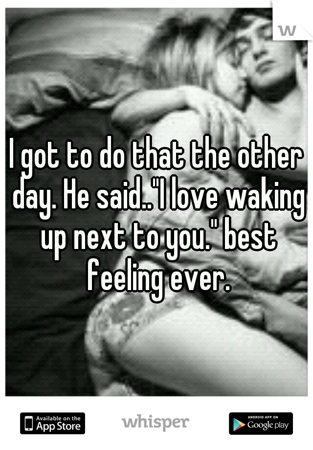 I got to do that the other day. He said.."I love waking up next to you." best feeling ever.