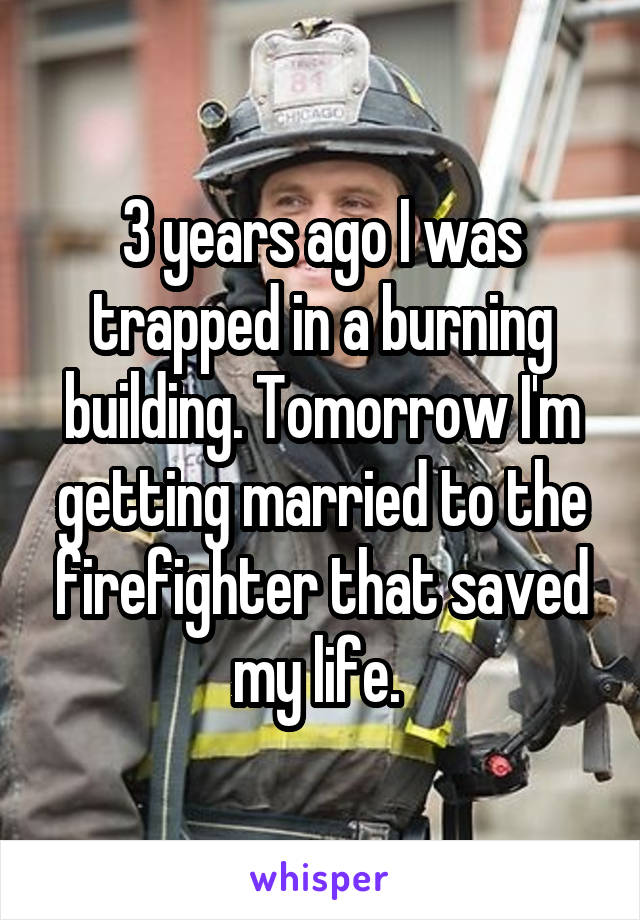 3 years ago I was trapped in a burning building. Tomorrow I'm getting married to the firefighter that saved my life. 