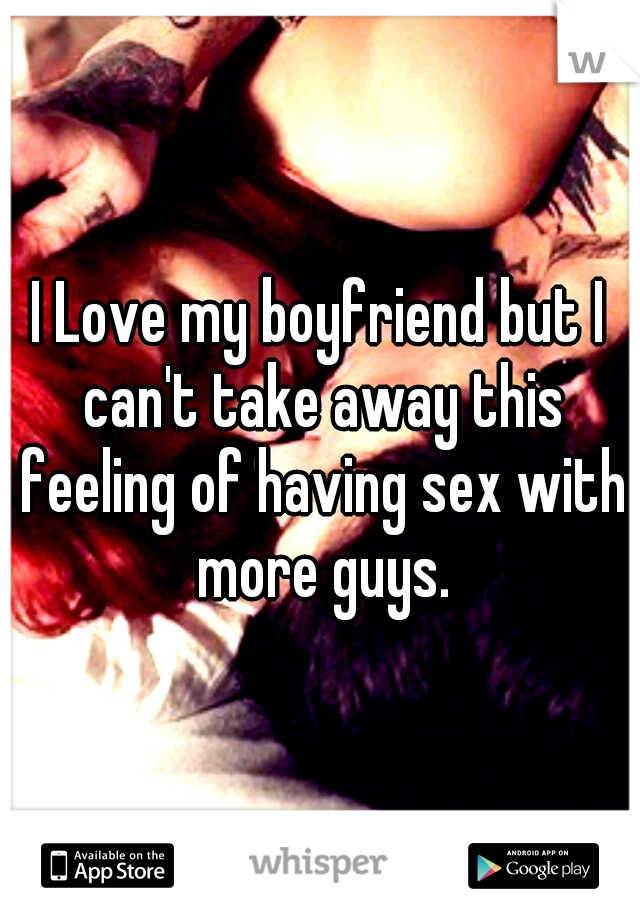 I Love my boyfriend but I can't take away this feeling of having sex with more guys.