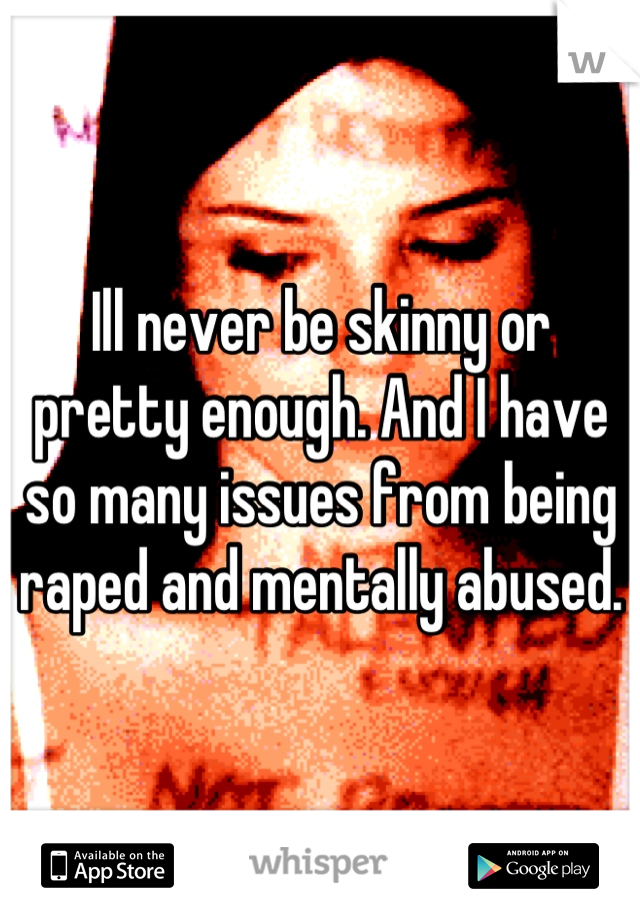 Ill never be skinny or pretty enough. And I have so many issues from being raped and mentally abused.