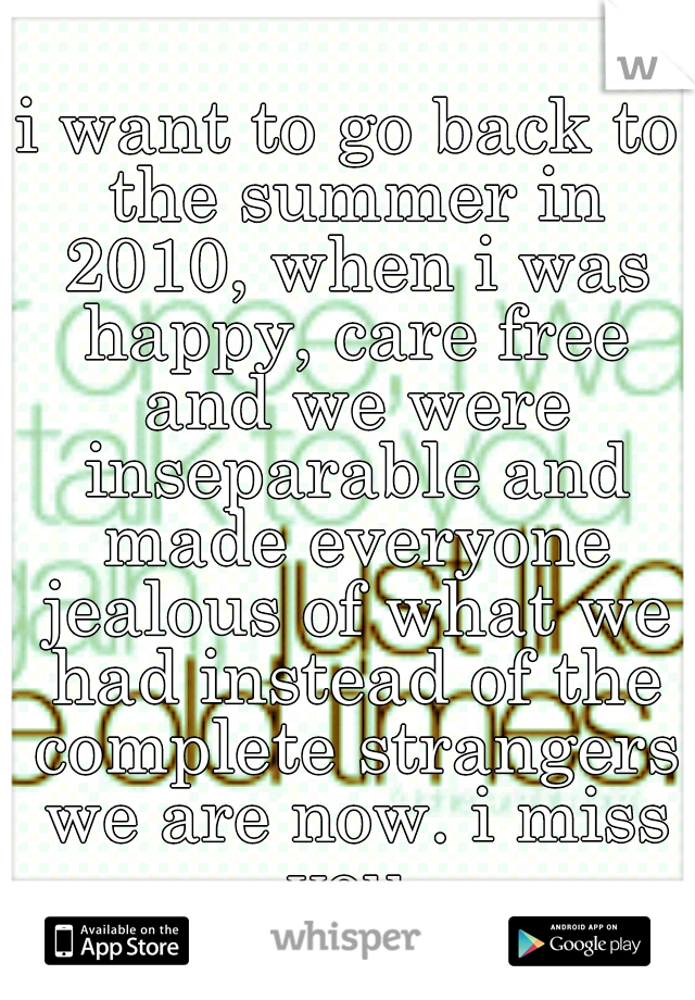 i want to go back to the summer in 2010, when i was happy, care free and we were inseparable and made everyone jealous of what we had instead of the complete strangers we are now. i miss you.