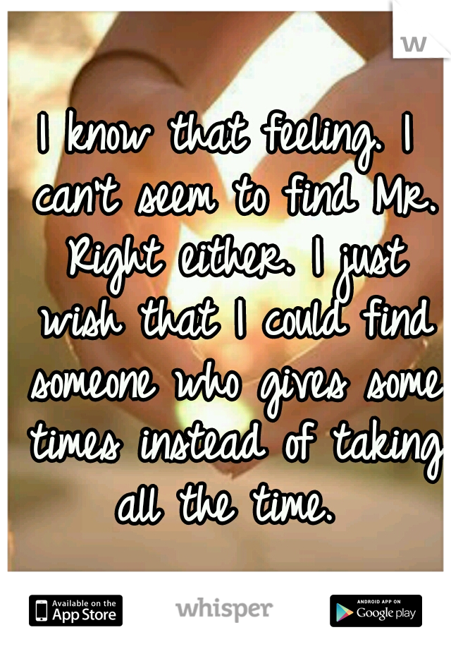 I know that feeling. I can't seem to find Mr. Right either. I just wish that I could find someone who gives some times instead of taking all the time. 