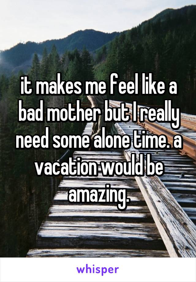 it makes me feel like a bad mother but I really need some alone time. a vacation would be amazing.
