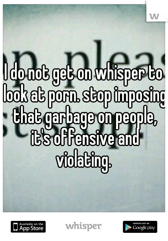 I do not get on whisper to look at porn. stop imposing that garbage on people, it's offensive and violating. 