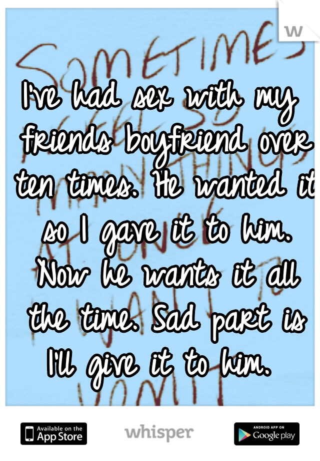 I've had sex with my friends boyfriend over ten times. He wanted it so I gave it to him. Now he wants it all the time. Sad part is I'll give it to him. 