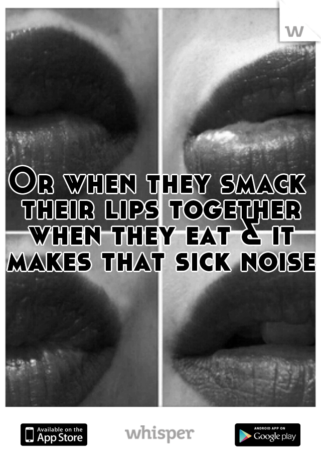 Or when they smack their lips together when they eat & it makes that sick noise 