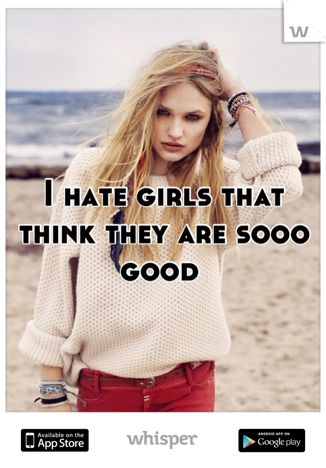 I hate girls that think they are sooo good 