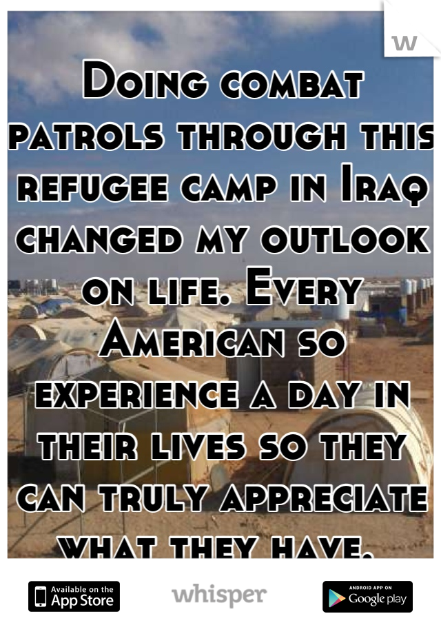 Doing combat patrols through this refugee camp in Iraq changed my outlook on life. Every American so experience a day in their lives so they can truly appreciate what they have. 